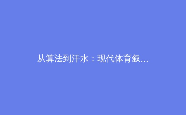 从算法到汗水：现代体育叙事中数据科学与人文精神的交融与博弈 - 4