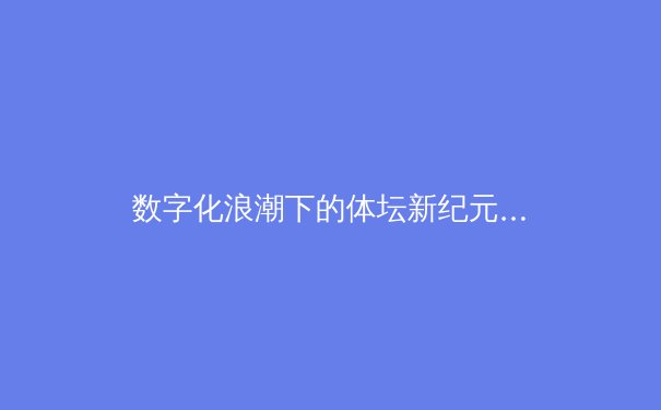 数字化浪潮下的体坛新纪元：从数据革命到沉浸式观赛体验的深度变革 - 4